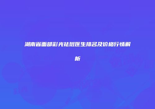 湖南省面部彩光祛斑医生排名及价格行情解析