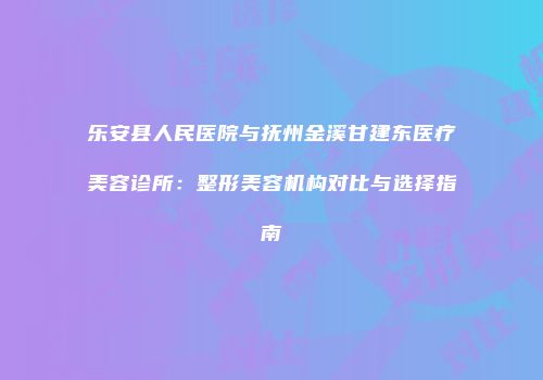 乐安县人民医院与抚州金溪甘建东医疗美容诊所：整形美容机构对比与选择指南