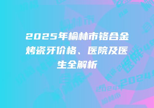 2025年榆林市铬合金烤瓷牙价格、医院及医生全解析