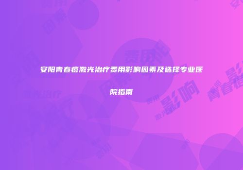 安阳青春痘激光治疗费用影响因素及选择专业医院指南