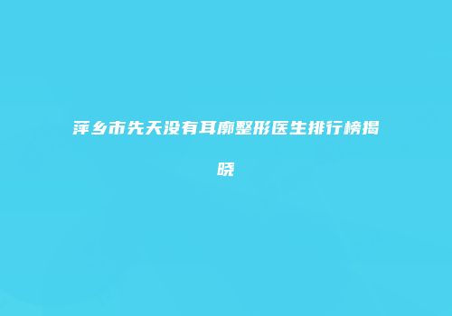 萍乡市先天没有耳廓整形医生排行榜揭晓