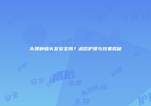 头顶种植头发安全吗？术后护理与效果揭秘