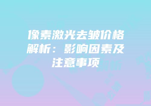 像素激光去皱价格解析：影响因素及注意事项