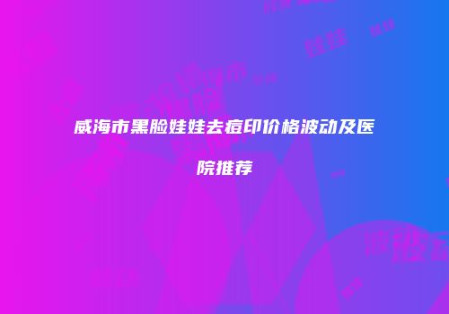威海市黑脸娃娃去痘印价格波动及医院推荐
