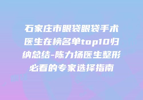 石家庄市眼袋眼袋手术医生在榜名单top10归纳总结-陈力扬医生整形必看的专家选择指南