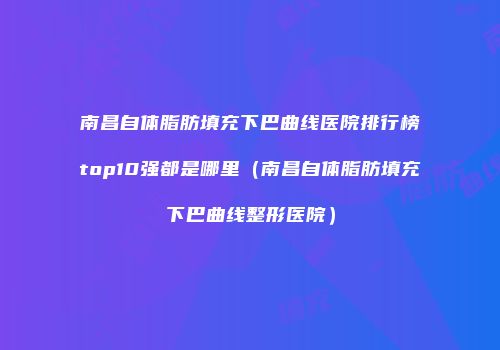 南昌自体脂肪填充下巴曲线医院排行榜top10强都是哪里（南昌自体脂肪填充下巴曲线整形医院）