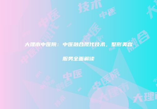 大理市中医院：中医融合现代技术，整形美容服务全面解读