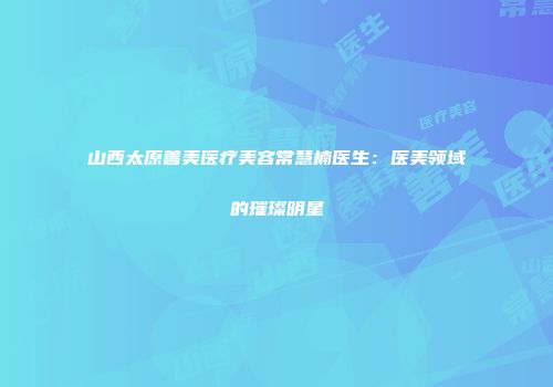 山西太原善美医疗美容常慧楠医生：医美领域的璀璨明星