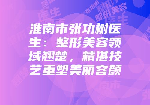 淮南市张功树医生：整形美容领域翘楚，精湛技艺重塑美丽容颜