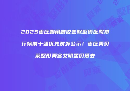 2025枣庄眼角皱纹去除整形医院排行榜前十强优先对外公示！枣庄美贝莱整形美容女明星们爱去