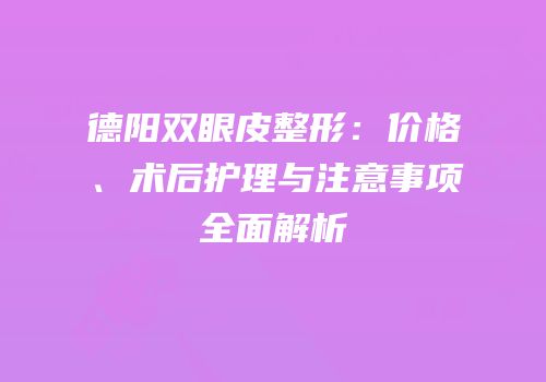 德阳双眼皮整形：价格、术后护理与注意事项全面解析