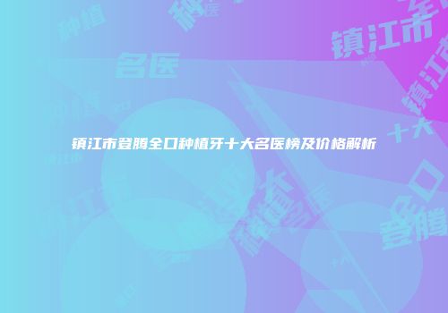 镇江市登腾全口种植牙十大名医榜及价格解析