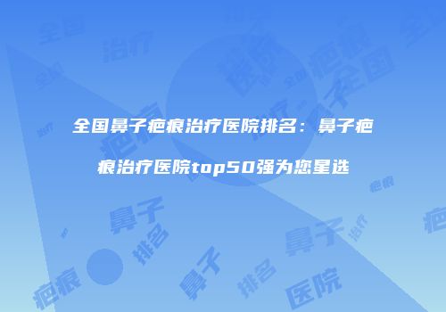 全国鼻子疤痕治疗医院排名：鼻子疤痕治疗医院top50强为您星选
