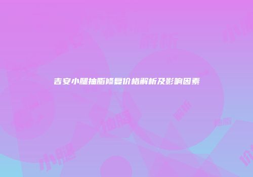 吉安小腿抽脂修复价格解析及影响因素