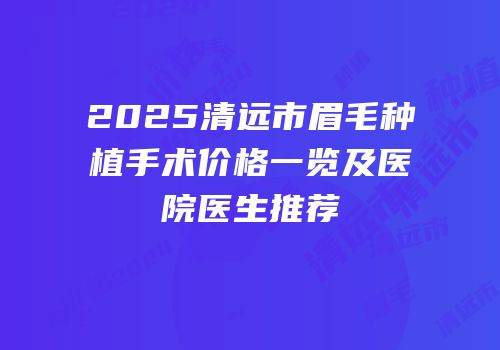 2025清远市眉毛种植手术价格一览及医院医生推荐