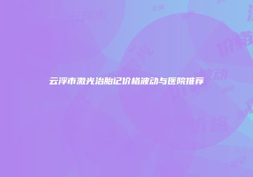 云浮市激光治胎记价格波动与医院推荐