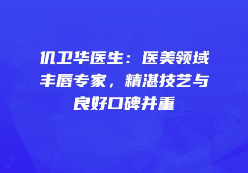 仉卫华医生：医美领域丰唇专家，精湛技艺与良好口碑并重