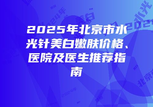 2025年北京市水光针美白嫩肤价格、医院及医生推荐指南