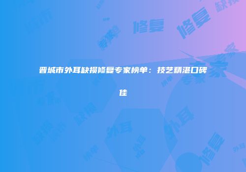 晋城市外耳缺损修复专家榜单：技艺精湛口碑佳