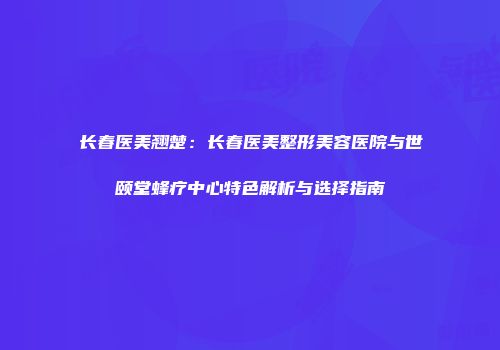 长春医美翘楚：长春医美整形美容医院与世颐堂蜂疗中心特色解析与选择指南