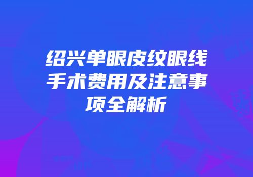 绍兴单眼皮纹眼线手术费用及注意事项全解析
