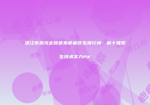 湛江市激光去除色素疤痕医生排行榜：前十强医生技术实力PK