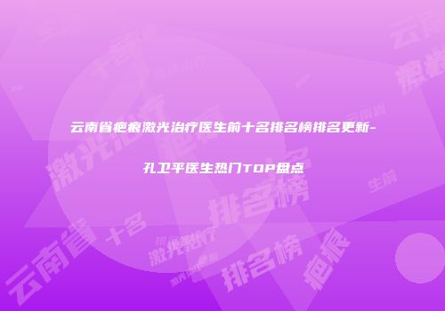 云南省疤痕激光治疗医生前十名排名榜排名更新-孔卫平医生热门TOP盘点