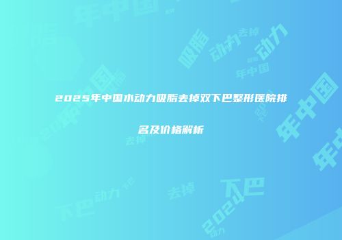 2025年中国水动力吸脂去掉双下巴整形医院排名及价格解析