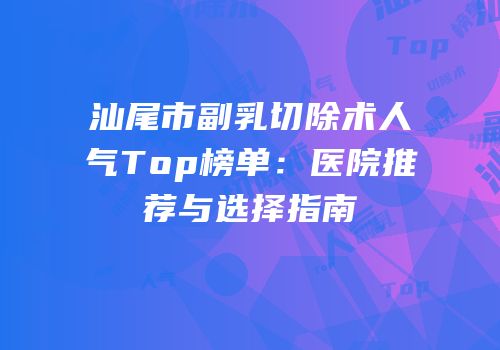 汕尾市副乳切除术人气Top榜单：医院推荐与选择指南