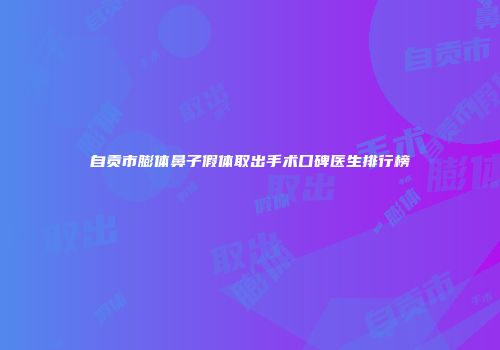 自贡市膨体鼻子假体取出手术口碑医生排行榜
