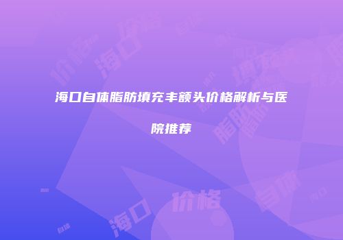 海口自体脂肪填充丰额头价格解析与医院推荐