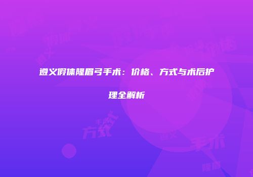 遵义假体隆眉弓手术：价格、方式与术后护理全解析