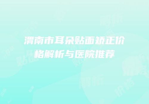 渭南市耳朵贴面矫正价格解析与医院推荐