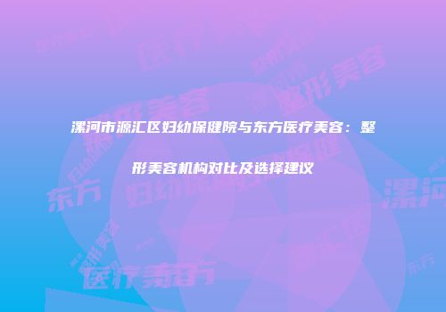 漯河市源汇区妇幼保健院与东方医疗美容：整形美容机构对比及选择建议