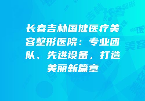 长春吉林国健医疗美容整形医院：专业团队、先进设备，打造美丽新篇章