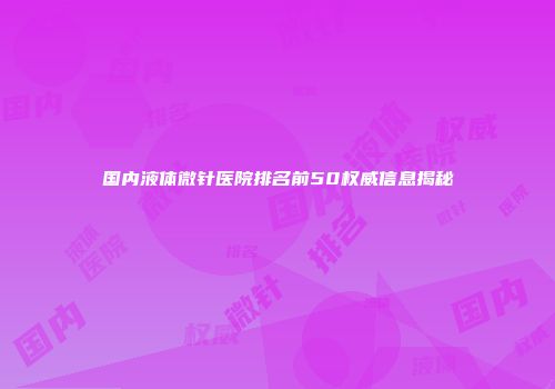 国内液体微针医院排名前50权威信息揭秘