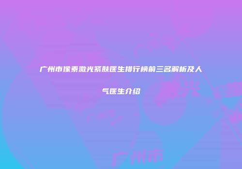 广州市像素激光紧肤医生排行榜前三名解析及人气医生介绍