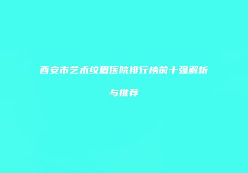 西安市艺术纹眉医院排行榜前十强解析与推荐