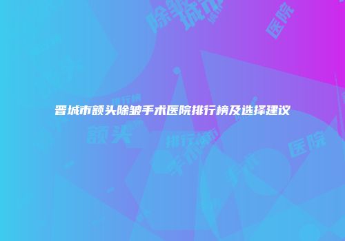 晋城市额头除皱手术医院排行榜及选择建议