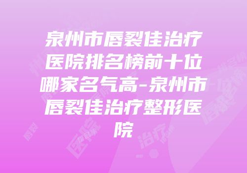 泉州市唇裂佳治疗医院排名榜前十位哪家名气高-泉州市唇裂佳治疗整形医院