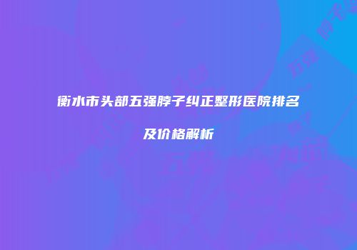 衡水市头部五强脖子纠正整形医院排名及价格解析