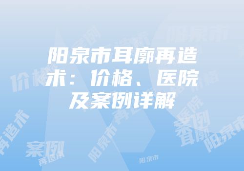 阳泉市耳廓再造术：价格、医院及案例详解