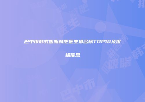 巴中市韩式吸脂减肥医生排名榜TOP10及价格信息