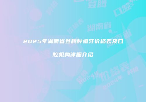 2025年湖南省登腾种植牙价格表及口腔机构详细介绍