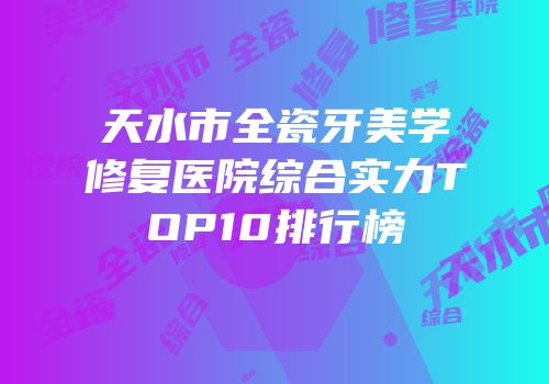 天水市全瓷牙美学修复医院综合实力TOP10排行榜