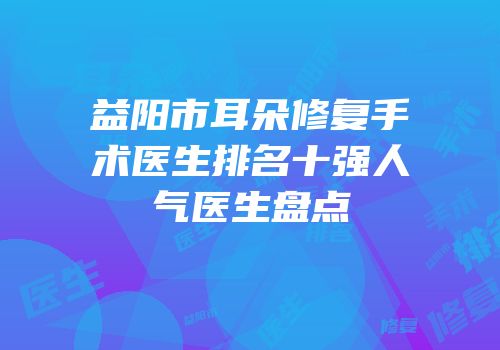 益阳市耳朵修复手术医生排名十强人气医生盘点