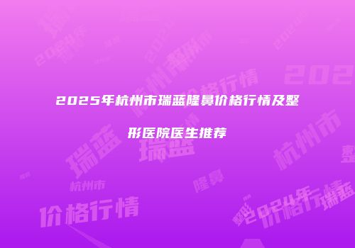 2025年杭州市瑞蓝隆鼻价格行情及整形医院医生推荐
