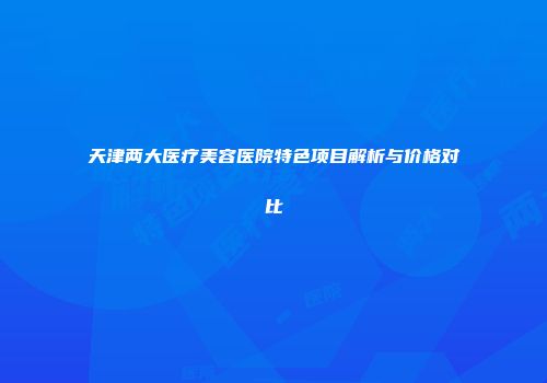 天津两大医疗美容医院特色项目解析与价格对比