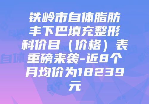 铁岭市自体脂肪丰下巴填充整形科价目（价格）表重磅来袭-近8个月均价为18239元
