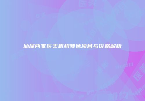 汕尾两家医美机构特色项目与价格解析